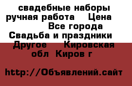 свадебные наборы(ручная работа) › Цена ­ 1 200 - Все города Свадьба и праздники » Другое   . Кировская обл.,Киров г.